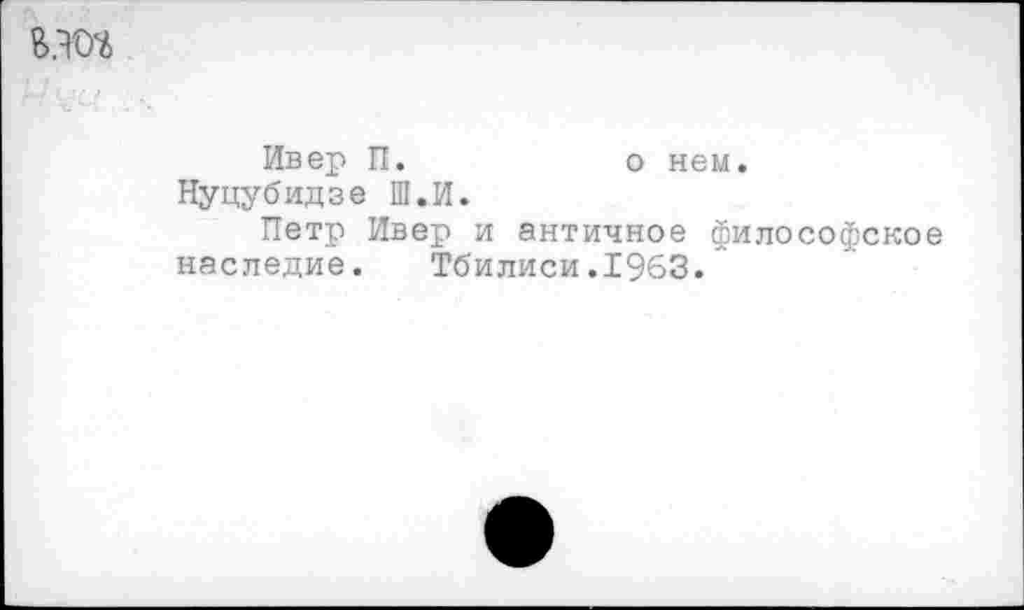 ﻿
Ивер П.	о нем.
Нуцубидзе Ш.И.
Петр Ивер и античное философское наследие. Тбилиси.1963.